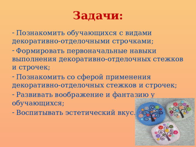 Задачи:  Познакомить обучающихся с видами декоративно-отделочными строчками;  Формировать первоначальные навыки выполнения декоративно-отделочных стежков и строчек;  Познакомить со сферой применения декоративно-отделочных стежков и строчек;  Развивать воображение и фантазию у обучающихся;  Воспитывать эстетический вкус. 