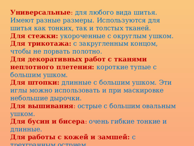 Универсальные : для любого вида шитья. Имеют разные размеры. Используются для шитья как тонких, так и толстых тканей. Для стежки:  укороченные с округлым ушком. Для трикотажа:  с закругленным концом, чтобы не порвать полотно. Для декоративных работ с тканями неплотного плетения:  короткие тупые с большим ушком. Для штопки:  длинные с большим ушком. Эти иглы можно использовать и при маскировке небольшие дырочки. Для вышивания : острые с большим овальным ушком. Для бусин и бисера : очень гибкие тонкие и длинные. Для работы с кожей и замшей:  с трехгранным острием. Для работы с мебельными тканями иглы могут быть прямыми и загнутыми с широким ушком. 