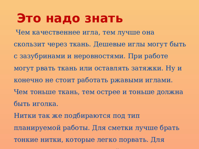 Это надо знать  Чем качественнее игла, тем лучше она скользит через ткань. Дешевые иглы могут быть с зазубринами и неровностями. При работе могут рвать ткань или оставлять затяжки. Ну и конечно не стоит работать ржавыми иглами. Чем тоньше ткань, тем острее и тоньше должна быть иголка. Нитки так же подбираются под тип планируемой работы. Для сметки лучше брать тонкие нитки, которые легко порвать. Для крепкого соединения деталей лучше использовать синтетическую нить. Для декоративных швов следует применять специальные нити, к примеру мулине. 