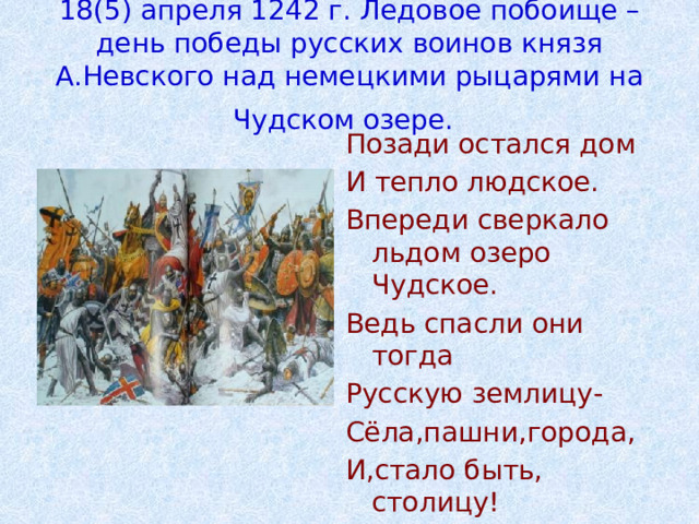 18(5) апреля 1242 г. Ледовое побоище – день победы русских воинов князя А.Невского над немецкими рыцарями на Чудском озере.  Позади остался дом И тепло людское. Впереди сверкало льдом озеро Чудское. Ведь спасли они тогда Русскую землицу- Сёла,пашни,города, И,стало быть, столицу! 