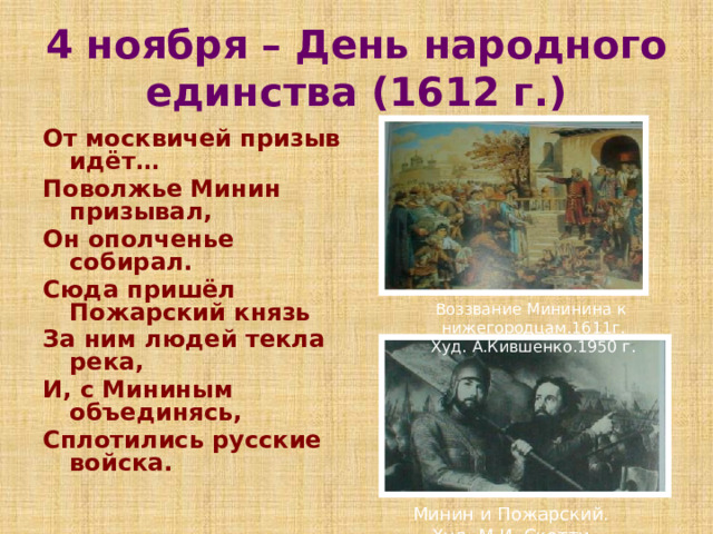 4 ноября – День народного единства (1612 г.) От москвичей призыв идёт… Поволжье Минин призывал, Он ополченье собирал. Сюда пришёл Пожарский князь За ним людей текла река, И, с Мининым объединясь, Сплотились русские войска. Воззвание Мининина к нижегородцам.1611г. Худ. А.Кившенко.1950 г. Минин и Пожарский. Худ. М.И. Скотти 