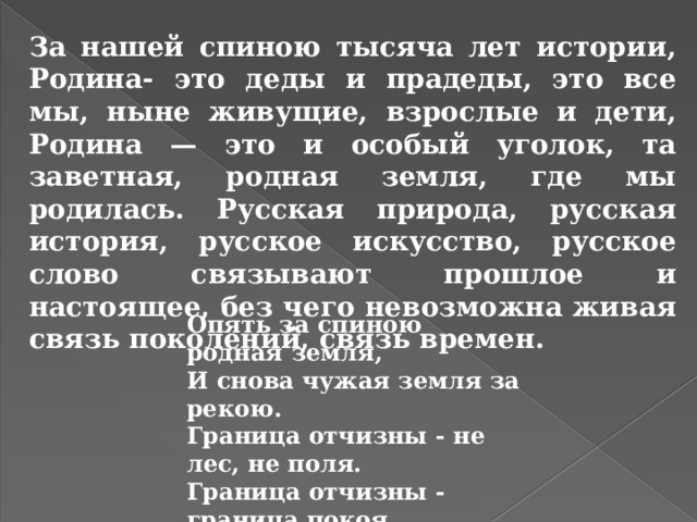За нашей спиною тысяча лет истории, Родина- это деды и прадеды, это все мы, ныне живущие, взрослые и дети, Родина — это и особый уголок, та заветная, родная земля, где мы родилась. Русская природа, русская история, русское искусство, русское слово связывают прошлое и настоящее, без чего невозможна живая связь поколений, связь времен. Опять за спиною родная земля, И снова чужая земля за рекою. Граница отчизны - не лес, не поля. Граница отчизны - граница покоя.  Р.Гамзатов 