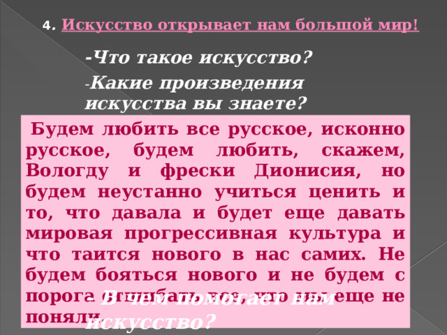 4 . Искусство открывает нам большой мир! -Что такое искусство? - Какие произведения искусства вы знаете?  Будем любить все русское, исконно русское, будем любить, скажем, Вологду и фрески Дионисия, но будем неустанно учиться ценить и то, что давала и будет еще давать мировая прогрессивная культура и что таится нового в нас самих. Не будем бояться нового и не будем с порога отшибать все, что мы еще не поняли. - В чем помогает нам искусство? 
