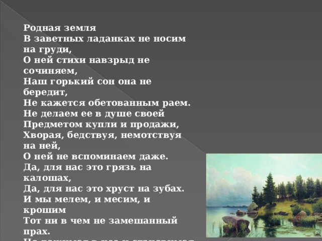 Родная земля В заветных ладанках не носим на груди, О ней стихи навзрыд не сочиняем, Наш горький сон она не бередит, Не кажется обетованным раем. Не делаем ее в душе своей Предметом купли и продажи, Хворая, бедствуя, немотствуя на ней, О ней не вспоминаем даже. Да, для нас это грязь на калошах, Да, для нас это хруст на зубах. И мы мелем, и месим, и крошим Тот ни в чем не замешанный прах. Но ложимся в нее и становимся ею, Оттого и зовем так свободно — своею.  Анна Ахматова 