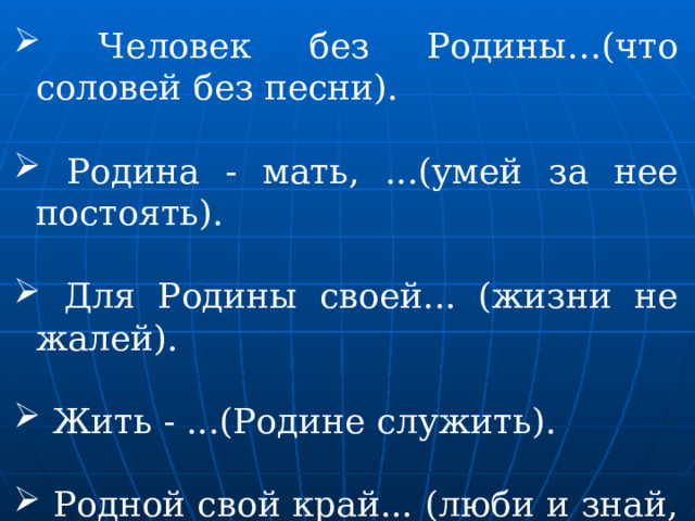  Человек без Родины…(что соловей без песни).  Родина - мать, ...(умей за нее постоять).  Для Родины своей... (жизни не жалей).  Жить - ...(Родине служить).  Родной свой край... (люби и знай, делами прославляй). 