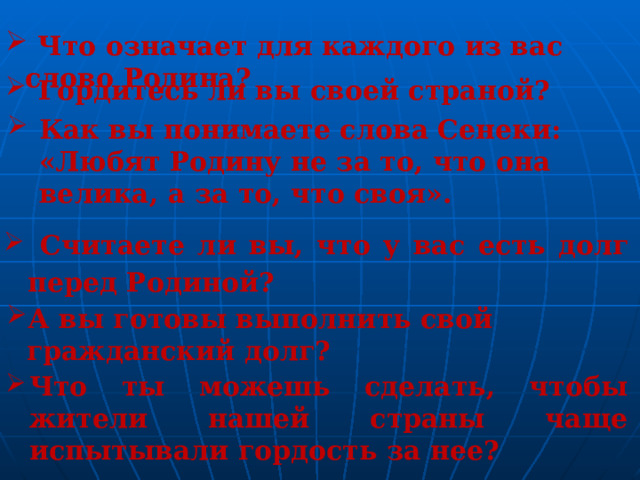  Что означает для каждого из вас слово Родина?  Гордитесь ли вы своей страной? Как вы понимаете слова Сенеки: «Любят Родину не за то, что она велика, а за то, что своя».  Считаете ли вы, что у вас есть долг перед Родиной? А вы готовы выполнить свой гражданский долг? Что ты можешь сделать, чтобы жители нашей страны чаще испытывали гордость за нее? 