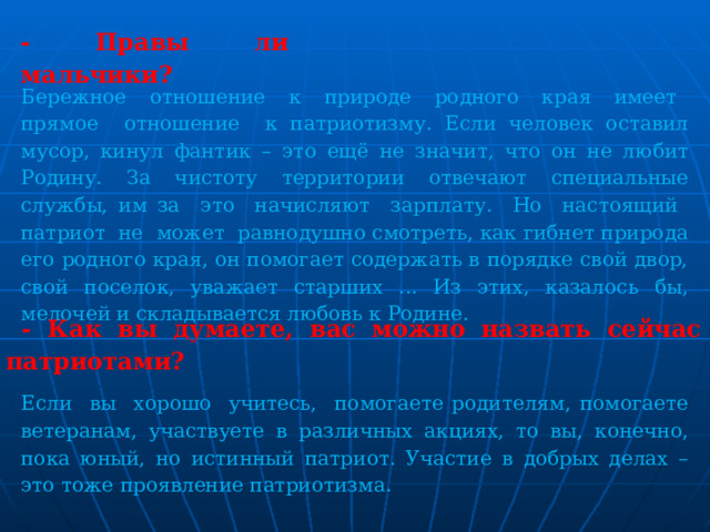 - Правы ли мальчики? Бережное отношение к природе родного края имеет прямое отношение к патриотизму. Если человек оставил мусор, кинул фантик – это ещё не значит, что он не любит Родину. За чистоту территории отвечают специальные службы, им за это начисляют зарплату. Но настоящий патриот не может равнодушно смотреть, как гибнет природа его родного края, он помогает содержать в порядке свой двор, свой поселок, уважает старших ... Из этих, казалось бы, мелочей и складывается любовь к Родине.  - Как вы думаете, вас можно назвать сейчас патриотами? Если вы хорошо учитесь, помогаете родителям, помогаете ветеранам, участвуете в различных акциях, то вы, конечно, пока юный, но истинный патриот. Участие в добрых делах – это тоже проявление патриотизма. 