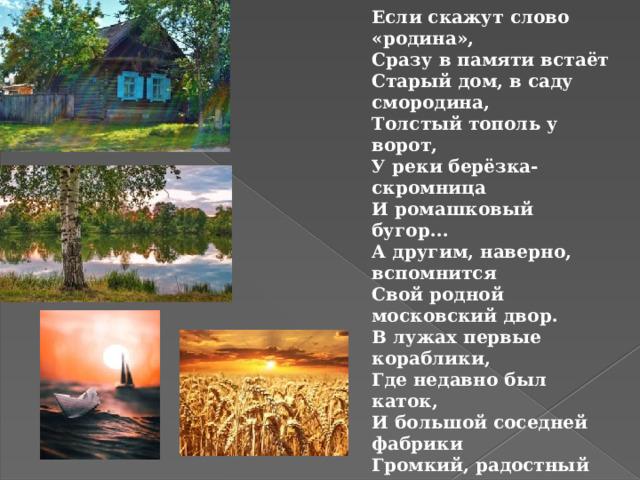 Если скажут слово «родина», Сразу в памяти встаёт Старый дом, в саду смородина, Толстый тополь у ворот, У реки берёзка-скромница И ромашковый бугор... А другим, наверно, вспомнится Свой родной московский двор. В лужах первые кораблики, Где недавно был каток, И большой соседней фабрики Громкий, радостный гудок. Или степь от маков красная, Золотая целина... Родина бывает разная, Но у всех она одна!  З.Александрова 