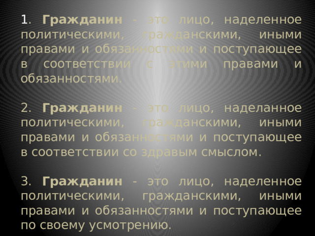 1 . Гражданин - это лицо, наделенное политическими, гражданскими, иными правами и обязанностями и поступающее в соответствии с этими правами и обязанностями. 2. Гражданин - это лицо, наделанное политическими, гражданскими, иными правами и обязанностями и поступающее в соответствии со здравым смыслом. 3. Гражданин - это лицо, наделенное политическими, гражданскими, иными правами и обязанностями и поступающее по своему усмотрению. 