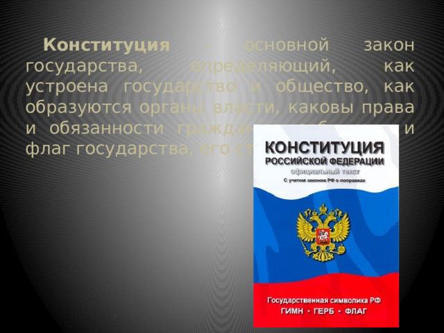 Конституция - основной закон государства, определяющий, как устроена государство и общество, как образуются органы власти, каковы права и обязанности граждан, герб, гимн и флаг государства, его столицы. 