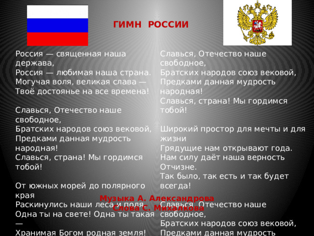 ГИМН РОССИИ Россия — священная наша держава,   Россия — любимая наша страна.   Могучая воля, великая слава —   Твоё достоянье на все времена! Славься, Отечество наше свободное,   Братских народов союз вековой,   Предками данная мудрость народная!   Славься, страна! Мы гордимся тобой! Широкий простор для мечты и для жизни   Грядущие нам открывают года.   Нам силу даёт наша верность Отчизне.   Так было, так есть и так будет всегда! Славься, Отечество наше свободное,   Братских народов союз вековой,   Предками данная мудрость народная!   Славься, страна! Мы гордимся тобой! От южных морей до полярного края   Раскинулись наши леса и поля.   Одна ты на свете! Одна ты такая —   Хранимая Богом родная земля! Славься, Отечество наше свободное,   Братских народов союз вековой,   Предками данная мудрость народная!   Славься, страна! Мы гордимся тобой! Музыка А. Александрова   Слова С. Михалкова 