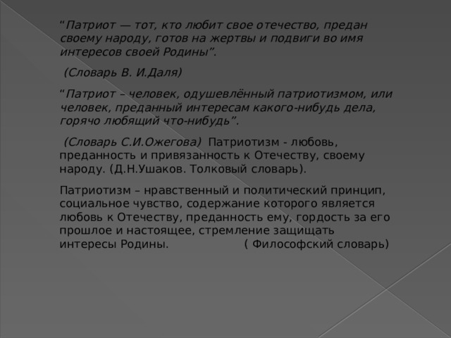 “ Патриот — тот, кто любит свое отечество, предан своему народу, готов на жертвы и подвиги во имя интересов своей Родины”.     (Словарь В. И.Даля)   “ Патриот – человек, одушевлённый патриотизмом, или человек, преданный интересам какого-нибудь дела, горячо любящий что-нибудь”.         (Словарь С.И.Ожегова)   Патриотизм - любовь, преданность и привязанность к Отечеству, своему народу. (Д.Н.Ушаков. Толковый словарь). Патриотизм – нравственный и политический принцип, социальное чувство, содержание которого является любовь к Отечеству, преданность ему, гордость за его прошлое и настоящее, стремление защищать интересы Родины. ( Философский словарь) 
