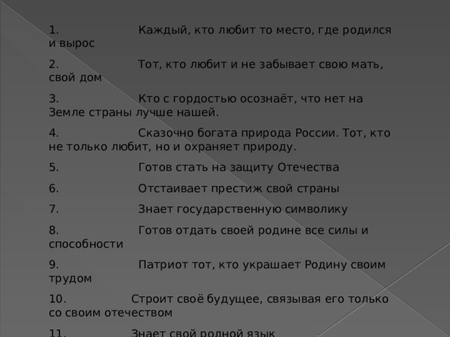 1.                      Каждый, кто любит то место, где родился и вырос 2.                      Тот, кто любит и не забывает свою мать, свой дом 3.                      Кто с гордостью осознаёт, что нет на Земле страны лучше нашей. 4.                      Сказочно богата природа России. Тот, кто не только любит, но и охраняет природу. 5.                      Готов стать на защиту Отечества 6.                      Отстаивает престиж свой страны 7.                      Знает государственную символику 8.                      Готов отдать своей родине все силы и способности 9.                      Патриот тот, кто украшает Родину своим трудом 10.                  Строит своё будущее, связывая его только со своим отечеством 11.                  Знает свой родной язык 12.                  Знает историю своей страны, гордится своими предками. 