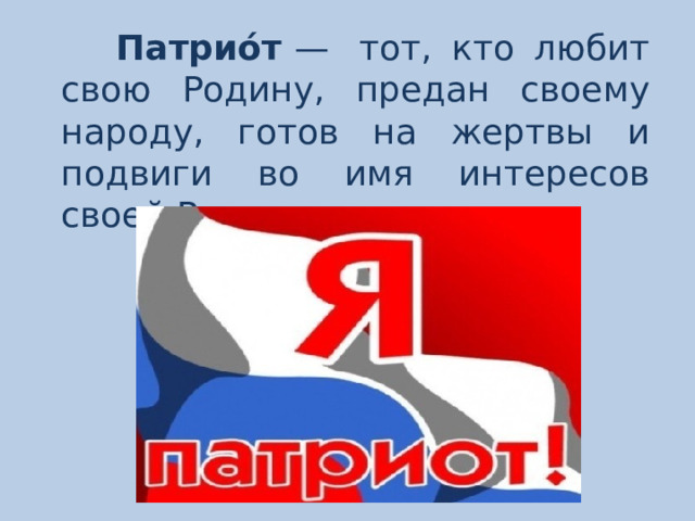 Патрио́т  —  тот, кто любит свою Родину, предан своему народу, готов на жертвы и подвиги во имя интересов своей Родины. 