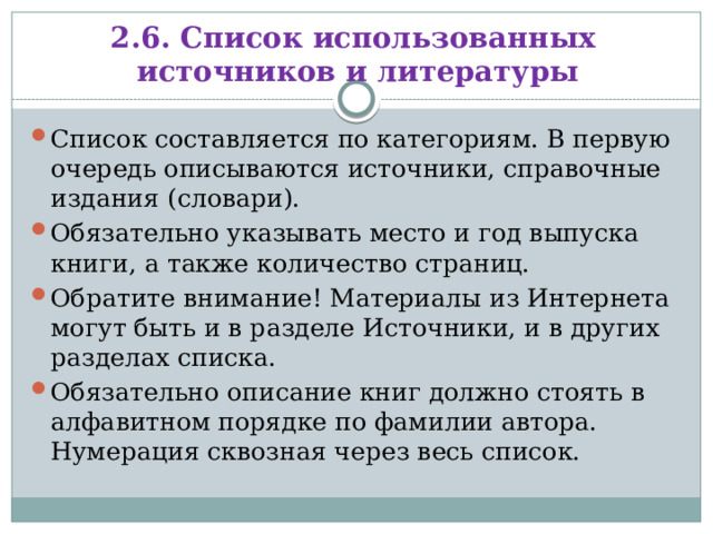 2.6. Список использованных источников и литературы Список составляется по категориям. В первую очередь описываются источники, справочные издания (словари). Обязательно указывать место и год выпуска книги, а также количество страниц. Обратите внимание! Материалы из Интернета могут быть и в разделе Источники, и в других разделах списка. Обязательно описание книг должно стоять в алфавитном порядке по фамилии автора. Нумерация сквозная через весь список. 