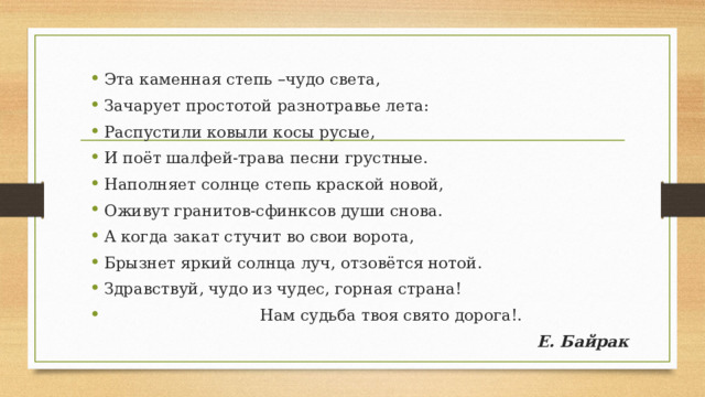 Эта каменная степь –чудо света, Зачарует простотой разнотравье лета: Распустили ковыли косы русые, И поёт шалфей-трава песни грустные. Наполняет солнце степь краской новой, Оживут гранитов-сфинксов души снова. А когда закат стучит во свои ворота, Брызнет яркий солнца луч, отзовётся нотой. Здравствуй, чудо из чудес, горная страна!  Нам судьба твоя свято дорога!. Е. Байрак 
