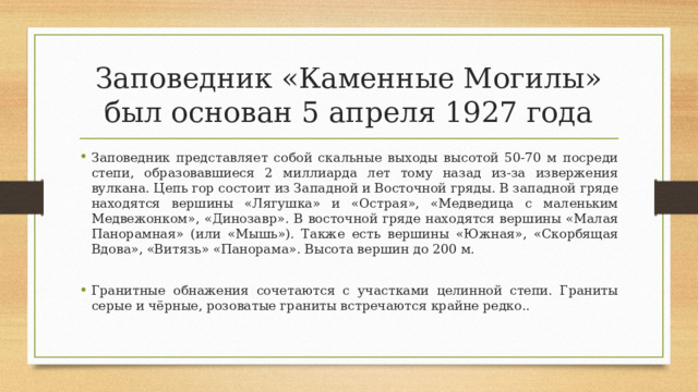 Заповедник «Каменные Могилы» был основан 5 апреля 1927 года Заповедник представляет собой скальные выходы высотой 50-70 м посреди степи, образовавшиеся 2 миллиарда лет тому назад из-за извержения вулкана. Цепь гор состоит из Западной и Восточной гряды. В западной гряде находятся вершины «Лягушка» и «Острая», «Медведица с маленьким Медвежонком», «Динозавр». В восточной гряде находятся вершины «Малая Панорамная» (или «Мышь»). Также есть вершины «Южная», «Скорбящая Вдова», «Витязь» «Панорама». Высота вершин до 200 м. Гранитные обнажения сочетаются с участками целинной степи. Граниты серые и чёрные, розоватые граниты встречаются крайне редко..  