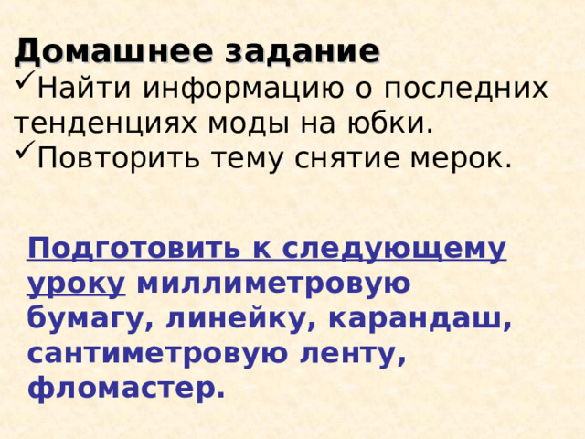 Домашнее задание Найти информацию о последних тенденциях моды на юбки. Повторить тему снятие мерок. Подготовить к следующему уроку миллиметровую бумагу, линейку, карандаш, сантиметровую ленту, фломастер. 