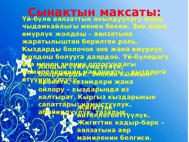 Сынактын максаты: Үй-бүлө аялзаттын акылдуулугу жана чыдамкайлыгы менен бекем. Эне жана өмүрлүк жолдош – аялзатына жаратылыштан берилген роль. Кыздарды болочок эне жана өмүрлүк жолдош болууга даярдоо. Үй-бүлөдөгү ата менен эненин ортосундагы мамилелеринин маданияты – кыздарга өтүүнүн үлгүсү. Аялдык сүйкүмдүүлүк, боорукердик. Эненин кыймыл-аракети, сезимдери жана ойлору – кыздарында из калтырат. Кыргыз кыздарынын сапаттары: намыстуулук, абийирдүүлүк, тазалык.  Жигиттик интеллегенттүүлүк. Жигиттик кадыр-барк – аялзатына аяр мамиленин белгиси. 