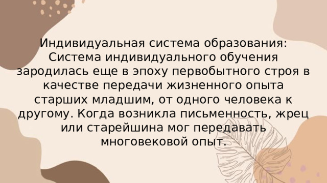 Индивидуальная система образования:  Система индивидуального обучения зародилась еще в эпоху первобытного строя в качестве передачи жизненного опыта старших младшим, от одного человека к другому. Когда возникла письменность, жрец или старейшина мог передавать многовековой опыт. 