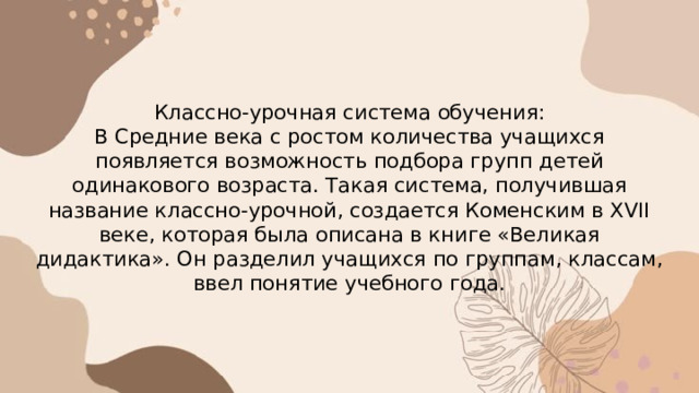 Классно-урочная система обучения:  В Средние века с ростом количества учащихся появляется возможность подбора групп детей одинакового возраста. Такая система, получившая название классно-урочной, создается Коменским в XVII веке, которая была описана в книге «Великая дидактика». Он разделил учащихся по группам, классам, ввел понятие учебного года. 