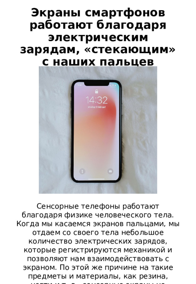 Экраны смартфонов работают благодаря электрическим зарядам, «стекающим» с наших пальцев Сенсорные телефоны работают благодаря физике человеческого тела. Когда мы касаемся экранов пальцами, мы отдаем со своего тела небольшое количество электрических зарядов, которые регистрируются механикой и позволяют нам взаимодействовать с экраном. По этой же причине на такие предметы и материалы, как резина, ногти и т. д., сенсорные экраны не реагируют. 
