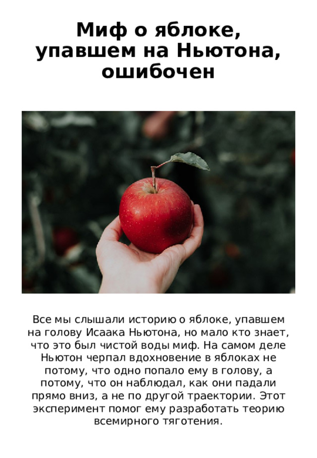 Миф о яблоке, упавшем на Ньютона, ошибочен Все мы слышали историю о яблоке, упавшем на голову Исаака Ньютона, но мало кто знает, что это был чистой воды миф. На самом деле Ньютон черпал вдохновение в яблоках не потому, что одно попало ему в голову, а потому, что он наблюдал, как они падали прямо вниз, а не по другой траектории. Этот эксперимент помог ему разработать теорию всемирного тяготения. 