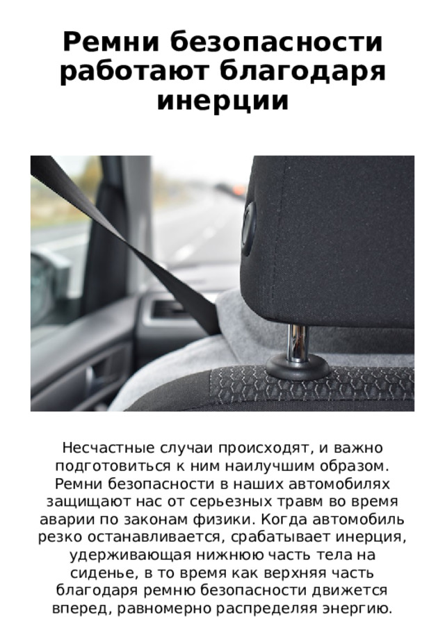 Ремни безопасности работают благодаря инерции Несчастные случаи происходят, и важно подготовиться к ним наилучшим образом. Ремни безопасности в наших автомобилях защищают нас от серьезных травм во время аварии по законам физики. Когда автомобиль резко останавливается, срабатывает инерция, удерживающая нижнюю часть тела на сиденье, в то время как верхняя часть благодаря ремню безопасности движется вперед, равномерно распределяя энергию. 