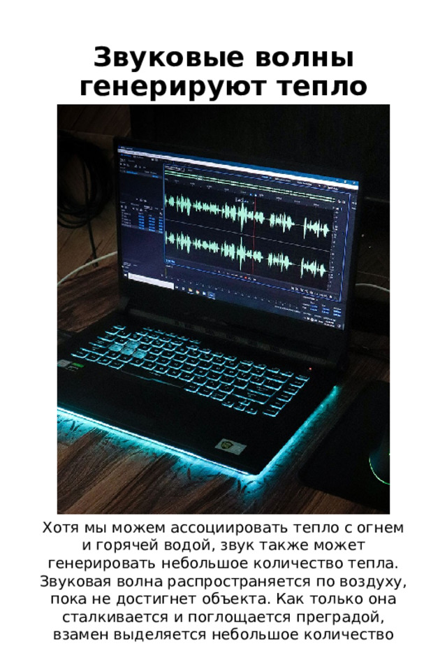 Звуковые волны генерируют тепло Хотя мы можем ассоциировать тепло с огнем и горячей водой, звук также может генерировать небольшое количество тепла. Звуковая волна распространяется по воздуху, пока не достигнет объекта. Как только она сталкивается и поглощается преградой, взамен выделяется небольшое количество энергии (тепла). 