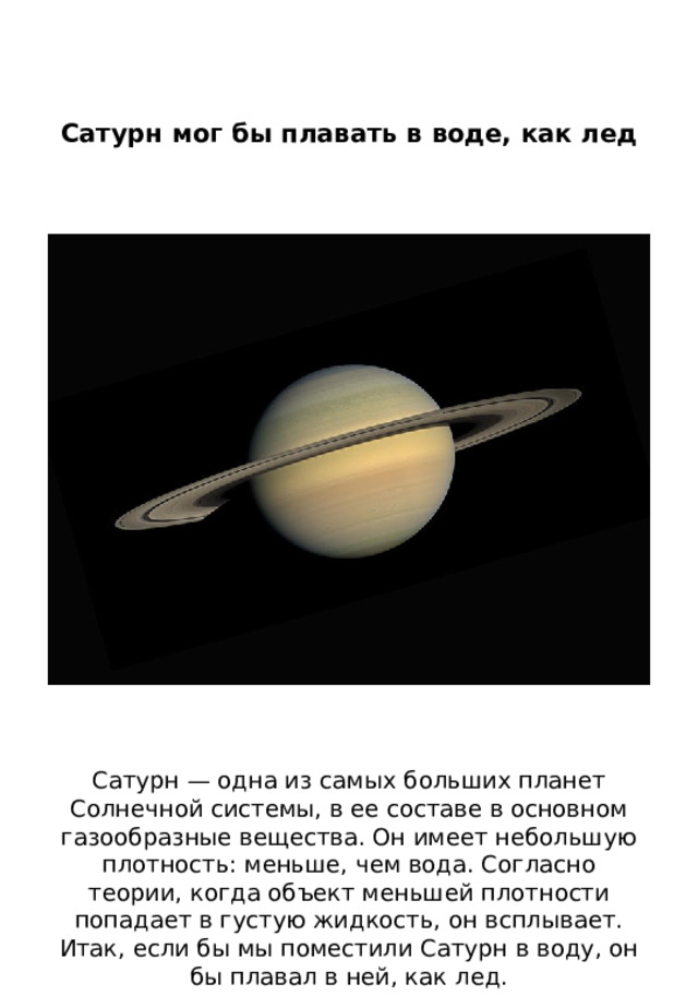 Сатурн мог бы плавать в воде, как лед    Сатурн — одна из самых больших планет Солнечной системы, в ее составе в основном газообразные вещества. Он имеет небольшую плотность: меньше, чем вода. Согласно теории, когда объект меньшей плотности попадает в густую жидкость, он всплывает. Итак, если бы мы поместили Сатурн в воду, он бы плавал в ней, как лед. 