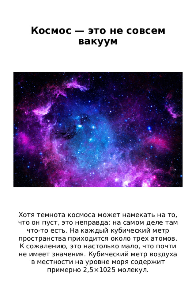 Космос — это не совсем вакуум   Хотя темнота космоса может намекать на то, что он пуст, это неправда: на самом деле там что-то есть. На каждый кубический метр пространства приходится около трех атомов. К сожалению, это настолько мало, что почти не имеет значения. Кубический метр воздуха в местности на уровне моря содержит примерно 2,5×1025 молекул. 