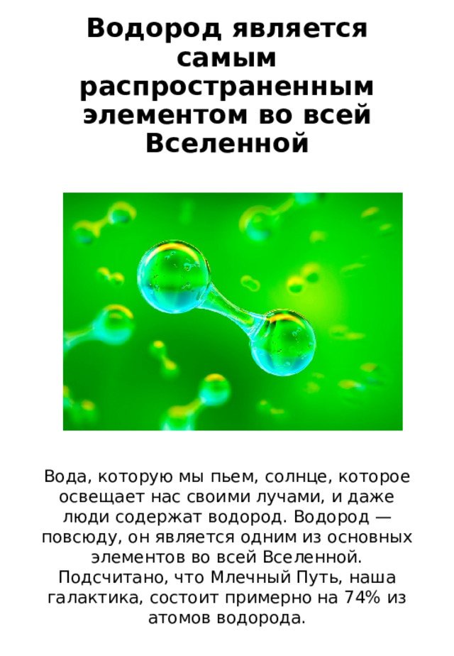 Водород является самым распространенным элементом во всей Вселенной Вода, которую мы пьем, солнце, которое освещает нас своими лучами, и даже люди содержат водород. Водород — повсюду, он является одним из основных элементов во всей Вселенной. Подсчитано, что Млечный Путь, наша галактика, состоит примерно на 74% из атомов водорода. 