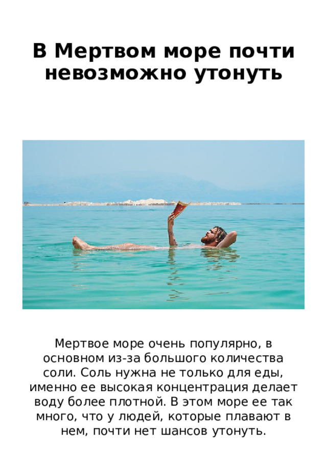 В Мертвом море почти невозможно утонуть Мертвое море очень популярно, в основном из-за большого количества соли. Соль нужна не только для еды, именно ее высокая концентрация делает воду более плотной. В этом море ее так много, что у людей, которые плавают в нем, почти нет шансов утонуть. 