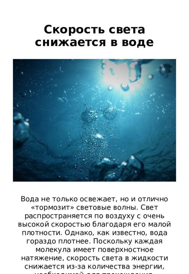 Скорость света снижается в воде Вода не только освежает, но и отлично «тормозит» световые волны. Свет распространяется по воздуху с очень высокой скоростью благодаря его малой плотности. Однако, как известно, вода гораздо плотнее. Поскольку каждая молекула имеет поверхностное натяжение, скорость света в жидкости снижается из-за количества энергии, необходимой для прохождения. 