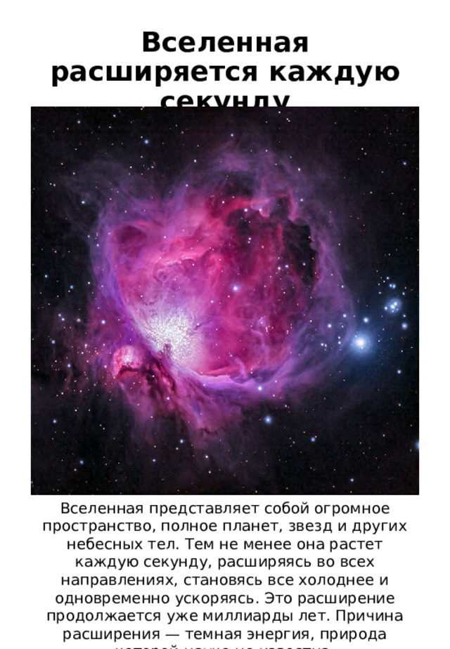 Вселенная расширяется каждую секунду Вселенная представляет собой огромное пространство, полное планет, звезд и других небесных тел. Тем не менее она растет каждую секунду, расширяясь во всех направлениях, становясь все холоднее и одновременно ускоряясь. Это расширение продолжается уже миллиарды лет. Причина расширения — темная энергия, природа которой науке не известна. 