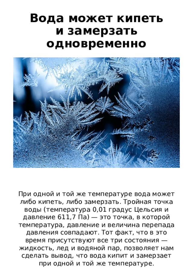 Вода может кипеть и замерзать одновременно При одной и той же температуре вода может либо кипеть, либо замерзать. Тройная точка воды (температура 0,01 градус Цельсия и давление 611,7 Па) — это точка, в которой температура, давление и величина перепада давления совпадают. Тот факт, что в это время присутствуют все три состояния — жидкость, лед и водяной пар, позволяет нам сделать вывод, что вода кипит и замерзает при одной и той же температуре. 