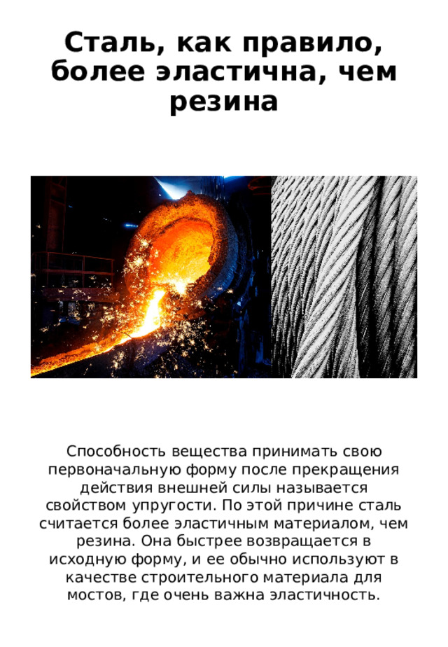 Сталь, как правило, более эластична, чем резина Способность вещества принимать свою первоначальную форму после прекращения действия внешней силы называется свойством упругости. По этой причине сталь считается более эластичным материалом, чем резина. Она быстрее возвращается в исходную форму, и ее обычно используют в качестве строительного материала для мостов, где очень важна эластичность. 
