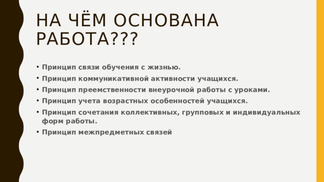 На чём основана работа??? Принцип связи обучения с жизнью.   Принцип коммуникативной активности учащихся.   Принцип преемственности внеурочной работы с уроками.   Принцип учета возрастных особенностей учащихся.   Принцип сочетания коллективных, групповых и индивидуальных форм работы.   Принцип межпредметных связей 