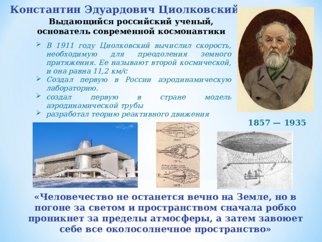 Константин Эдуардович Циолковский   Выдающийся российский ученый, основатель современной космонавтики В 1911 году Циолковский вычислил скорость, необходимую для преодоления земного притяжения. Ее называют второй космической, и она равна 11,2 км/с Создал первую в России аэродинамическую лабораторию. создал первую в стране модель аэродинамической трубы разработал теорию реактивного движения 1857 — 1935 «Человечество не останется вечно на Земле, но в погоне за светом и пространством сначала робко проникнет за пределы атмосферы, а затем завоюет себе все околосолнечное пространство» 