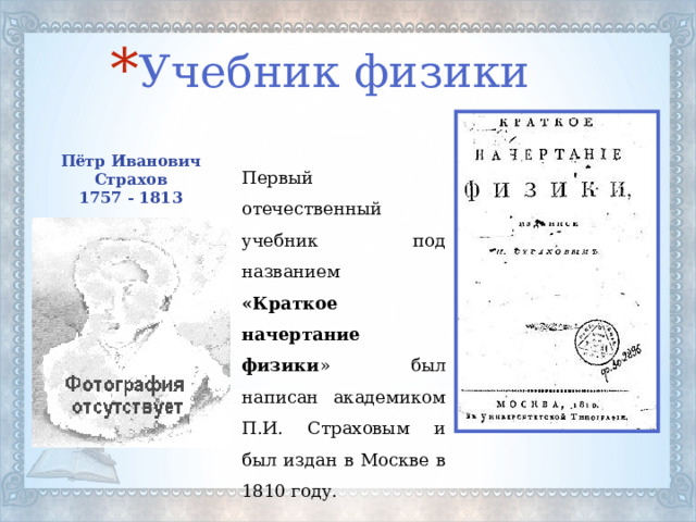 Учебник физики Пётр Иванович Страхов 1757 - 1813 Первый отечественный учебник под названием «Краткое начертание физики » был написан академиком П.И. Страховым и был издан в Москве в 1810 году. 