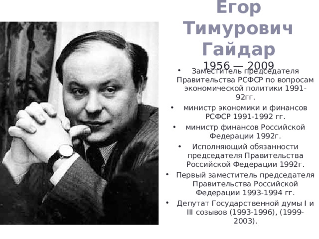 Егор Тимурович Гайдар  1956 — 2009   Заместитель председателя Правительства РСФСР по вопросам экономической политики 1991-92гг. министр экономики и финансов РСФСР 1991-1992 гг. министр финансов Российской Федерации 1992г. Исполняющий обязанности председателя Правительства Российской Федерации 1992г. Первый заместитель председателя Правительства Российской Федерации 1993-1994 гг. Депутат Государственной думы I и III созывов (1993-1996), (1999-2003). 