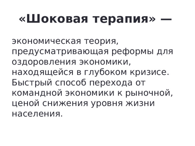 «Шоковая терапия» — экономическая теория, предусматривающая реформы для оздоровления экономики, находящейся в глубоком кризисе. Быстрый способ перехода от командной экономики к рыночной, ценой снижения уровня жизни населения. 