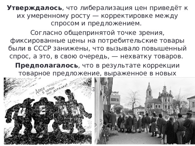 Утверждалось , что либерализация цен приведёт к их умеренному росту — корректировке между спросом и предложением. Согласно общепринятой точке зрения, фиксированные цены на потребительские товары были в СССР занижены, что вызывало повышенный спрос, а это, в свою очередь, — нехватку товаров. Предполагалось , что в результате коррекции товарное предложение, выраженное в новых рыночных ценах, будет выше старого примерно в три раза, что обеспечит экономическое равновесие. 