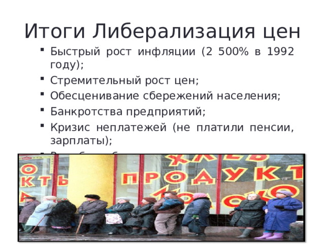 Итоги Либерализация цен Быстрый рост инфляции (2 500% в 1992 году); Стремительный рост цен; Обесценивание сбережений населения; Банкротства предприятий; Кризис неплатежей (не платили пенсии, зарплаты); Рост безработицы; Обнищание населения. Быстрый рост инфляции (2 500% в 1992 году); Стремительный рост цен; Обесценивание сбережений населения; Банкротства предприятий; Кризис неплатежей (не платили пенсии, зарплаты); Рост безработицы; Обнищание населения. 