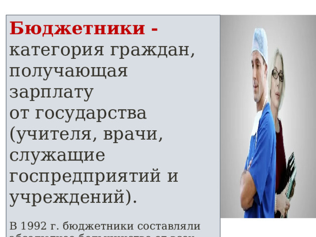 Бюджетники - категория граждан, получающая зарплату от государства (учителя, врачи, служащие госпредприятий и учреждений). В 1992 г. бюджетники составляли абсолютное большинство от всех занятых в экономике России. 