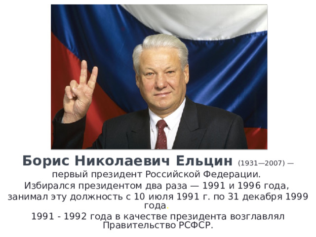 Борис Николаевич Ельцин (1931—2007) — первый президент Российской Федерации. Избирался президентом два раза — 1991 и 1996 года, занимал эту должность с 10 июля 1991 г. по 31 декабря 1999 года . 1991 - 1992 года в качестве президента возглавлял Правительство РСФСР. 