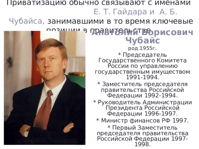 Приватизацию обычно связывают с именами Е. Т. Гайдара и А. Б. Чубайса, занимавшими в то время ключевые позиции в правительстве. Анатолий Борисович Чубайс род.1955г. * Председатель Государственного Комитета России по управлению государственным имуществом 1991-1994. * Заместитель председателя правительства Российской Федерации 1992-1994. * Руководитель Администрации Президента Российской Федерации 1996-1997. * Министр финансов РФ 1997. * Первый Заместитель председателя правительства Российской Федерации 1997-1998. 