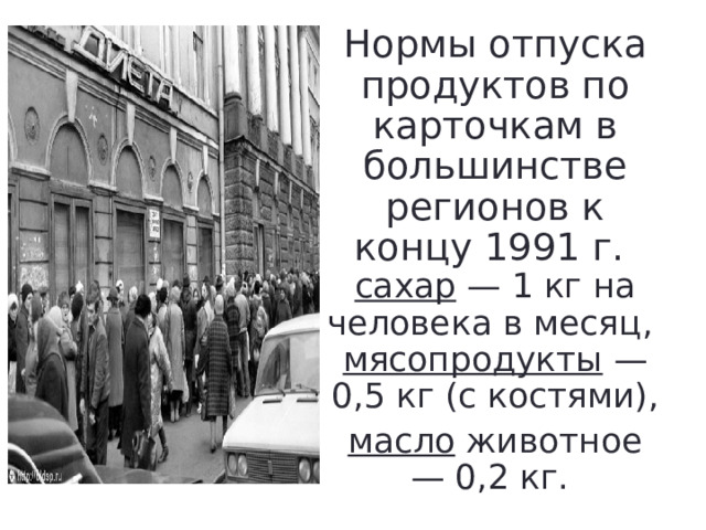 Нормы отпуска продуктов по карточкам в большинстве регионов к концу 1991 г.  сахар — 1 кг на человека в месяц,  мясопродукты — 0,5 кг (с костями), масло животное — 0,2 кг. 