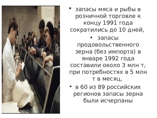 запасы мяса и рыбы в розничной торговле к концу 1991 года сократились до 10 дней, запасы продовольственного зерна (без импорта) в январе 1992 года составили около 3 млн т, при потребностях в 5 млн т в месяц, в 60 из 89 российских регионов запасы зерна были исчерпаны 