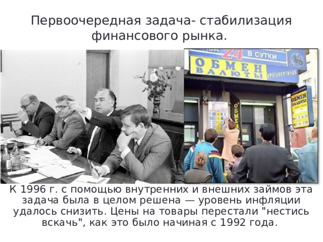 Первоочередная задача- стабилизация финансового рынка. К 1996 г. с помощью внутренних и внешних займов эта задача была в целом решена — уровень инфляции удалось снизить. Цены на товары перестали 